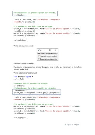 P á g i n a 23 | 88
# Seleccionamos la primera opción por defecto.
x.set(value=1)
titulo = Label(root, text="Seleccione la respuesta
correcta.").grid(row=0)
# la variable=x nos indica que es un grupo.
opcion_1 = Radiobutton(root, text="Esta es la primera opción.", value=1,
variable=x).grid(row=1)
opcion_2 = Radiobutton(root, text="Esta es la segunda opción.", value=2,
variable=x).grid(row=2)
root.mainloop()
Vamos a ejecutar de nuevo:
Pudiendo cambiar la opción.
El problema es que podemos cambiar de opción pero el valor que nos enviará el formulario
siempre será el de 1.
Vamos a demostrarlo con un get.
from tkinter import *
root = Tk()
# Creamos nuestra variable de control
x = IntVar()
# Seleccionamos la primera opción por defecto.
x.set(value=1)
opcion_set = Label(root, text=x.get()).grid(row=3)
titulo = Label(root, text="Seleccione la respuesta
correcta.").grid(row=0)
# la variable=x nos indica que es un grupo.
opcion_1 = Radiobutton(root, text="Esta es la primera opción.", value=1,
variable=x).grid(row=1)
opcion_2 = Radiobutton(root, text="Esta es la segunda opción.", value=2,
variable=x).grid(row=2)
root.mainloop()
 