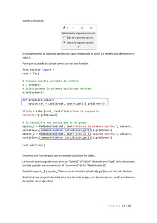 P á g i n a 24 | 88
Vamos a ejecutar:
Si seleccionamos la segunda opción nos sigue mostrando el valor 1 y tendría que demostrar el
valor 2.
Para que se pueda actualizar vamos a crear una función.
from tkinter import *
root = Tk()
# Creamos nuestra variable de control
x = IntVar()
# Seleccionamos la primera opción por defecto.
x.set(value=1)
def actualiza(value):
opcion_set = Label(root, text=x.get()).grid(row=3)
titulo = Label(root, text="Seleccione la respuesta
correcta.").grid(row=0)
# la variable=x nos indica que es un grupo.
opcion_1 = Radiobutton(root, text="Esta es la primera opción.", value=1,
variable=x, command=lambda: actualiza(x.get())).grid(row=1)
opcion_2 = Radiobutton(root, text="Esta es la segunda opción.", value=2,
variable=x, command=lambda: actualiza(x.get())).grid(row=2)
root.mainloop()
Creamos una función para que se puedan actualizar los datos.
La función se encarga de mostrar en un “Label()” el “value” obtenido en el “get” de las funciones
lambda pasadas como evento en el “command” de los “Radiobutton()”.
Desde las opción_1 y opción_2 llamamos a la función actualiza(x.get() con el método lambda.
Si eliminamos la opción lambda esta función solo se ejecutar al principio y cuando cambiemos
de opción no se ejecutará.
 