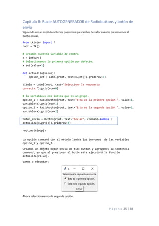 P á g i n a 25 | 88
Capítulo 8: Bucle AUTOGENERADOR de Radiobuttons y botón de
envío
Siguiendo con el capitulo anterior queremos que cambie de valor cuando presionemos al
botón enviar.
from tkinter import *
root = Tk()
# Creamos nuestra variable de control
x = IntVar()
# Seleccionamos la primera opción por defecto.
x.set(value=1)
def actualiza(value):
opcion_set = Label(root, text=x.get()).grid(row=3)
titulo = Label(root, text="Seleccione la respuesta
correcta.").grid(row=0)
# la variable=x nos indica que es un grupo.
opcion_1 = Radiobutton(root, text="Esta es la primera opción.", value=1,
variable=x).grid(row=1)
opcion_2 = Radiobutton(root, text="Esta es la segunda opción.", value=2,
variable=x).grid(row=2)
boton_envia = Button(root, text="Enviar", command=lambda :
actualiza(x.get())).grid(row=4)
root.mainloop()
La opción command con el método lambda las borramos de las variables
opcion_1 y opcion_2.
Creamos un objeto botón:envia de tipo Button y agregamos la sentencia
command, ya que al presionar el botón este ejecutará la función
actualiza(value).
Vamos a ejecutar:
Ahora seleccionaremos la segunda opción.
 