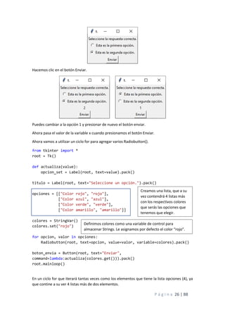 P á g i n a 26 | 88
Hacemos clic en el botón Enviar.
Puedes cambiar a la opción 1 y presionar de nuevo el botón enviar.
Ahora pasa el valor de la variable x cuando presionamos el botón Enviar.
Ahora vamos a utilizar un ciclo for para agregar varios Radiobutton().
from tkinter import *
root = Tk()
def actualiza(value):
opcion_set = Label(root, text=value).pack()
titulo = Label(root, text="Seleccione un opción.").pack()
opciones = [["Color rojo", "rojo"],
["Color azul", "azul"],
["Color verde", "verde"],
["Color amarillo", "amarillo"]]
colores = StringVar()
colores.set("rojo")
for opcion, valor in opciones:
Radiobutton(root, text=opcion, value=valor, variable=colores).pack()
boton_envia = Button(root, text="Enviar",
command=lambda:actualiza(colores.get())).pack()
root.mainloop()
En un ciclo for que iterará tantas veces como los elementos que tiene la lista opciones (4), ya
que contine a su ver 4 listas más de dos elementos.
Creamos una lista, que a su
vez contendrá 4 listas más
con los respectivos colores
que serás las opciones que
tenemos que elegir.
Definimos colores como una variable de control para
almacenar Strings. Le asignamos por defecto el color “rojo”.
 