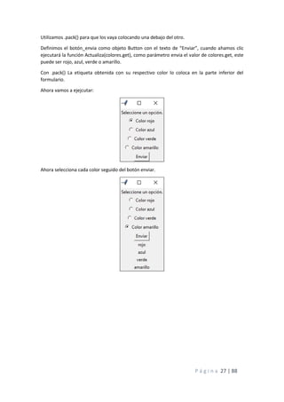 P á g i n a 27 | 88
Utilizamos .pack() para que los vaya colocando una debajo del otro.
Definimos el botón_envia como objeto Button con el texto de “Enviar”, cuando ahamos clic
ejecutará la función Actualiza(colores.get), como parámetro envia el valor de colores.get, este
puede ser rojo, azul, verde o amarillo.
Con .pack() La etiqueta obtenida con su respectivo color lo coloca en la parte inferior del
formulario.
Ahora vamos a ejejcutar:
Ahora selecciona cada color seguido del botón enviar.
 