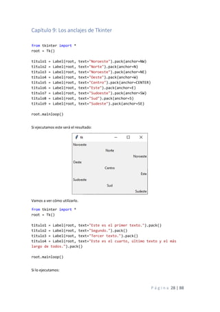 P á g i n a 28 | 88
Capítulo 9: Los anclajes de Tkinter
from tkinter import *
root = Tk()
titulo1 = Label(root, text="Noroeste").pack(anchor=NW)
titulo2 = Label(root, text="Norte").pack(anchor=N)
titulo3 = Label(root, text="Noroeste").pack(anchor=NE)
titulo4 = Label(root, text="Oeste").pack(anchor=W)
titulo5 = Label(root, text="Centro").pack(anchor=CENTER)
titulo6 = Label(root, text="Este").pack(anchor=E)
titulo7 = Label(root, text="Sudoeste").pack(anchor=SW)
titulo8 = Label(root, text="Sud").pack(anchor=S)
titulo9 = Label(root, text="Sudeste").pack(anchor=SE)
root.mainloop()
Si ejecutamos este será el resultado:
Vamos a ver cómo utilizarlo.
from tkinter import *
root = Tk()
titulo1 = Label(root, text="Este es el primer texto.").pack()
titulo2 = Label(root, text="Segundo.").pack()
titulo3 = Label(root, text="Tercer texto.").pack()
titulo4 = Label(root, text="Este es el cuarto, último texto y el más
largo de todos.").pack()
root.mainloop()
Si lo ejecutamos:
 