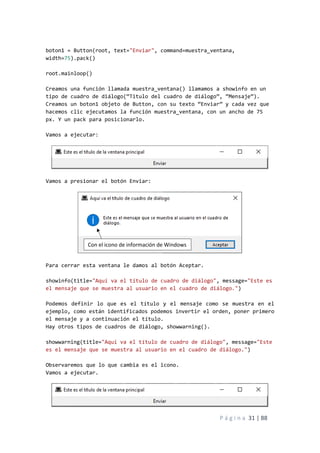 P á g i n a 31 | 88
boton1 = Button(root, text="Enviar", command=muestra_ventana,
width=75).pack()
root.mainloop()
Creamos una función llamada muestra_ventana() llamamos a showinfo en un
tipo de cuadro de diálogo(“Titulo del cuadro de diálogo”, “Mensaje”).
Creamos un boton1 objeto de Button, con su texto “Enviar” y cada vez que
hacemos clic ejecutamos la función muestra_ventana, con un ancho de 75
px. Y un pack para posicionarlo.
Vamos a ejecutar:
Vamos a presionar el botón Enviar:
Para cerrar esta ventana le damos al botón Aceptar.
showinfo(title="Aquí va el título de cuadro de diálogo", message="Este es
el mensaje que se muestra al usuario en el cuadro de diálogo.")
Podemos definir lo que es el título y el mensaje como se muestra en el
ejemplo, como están identificados podemos invertir el orden, poner primero
el mensaje y a continuación el título.
Hay otros tipos de cuadros de diálogo, showwarning().
showwarning(title="Aquí va el título de cuadro de diálogo", message="Este
es el mensaje que se muestra al usuario en el cuadro de diálogo.")
Observaremos que lo que cambia es el icono.
Vamos a ejecutar.
Con el icono de información de Windows
 