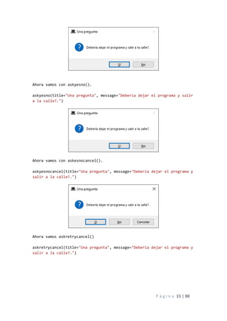 P á g i n a 33 | 88
Ahora vamos con askyesno().
askyesno(title="Una pregunta", message="Debería dejar el programa y salir
a la calle?.")
Ahora vamos con askesnocancel().
askyesnocancel(title="Una pregunta", message="Debería dejar el programa y
salir a la calle?.")
Ahora vamos askretrycancel()
askretrycancel(title="Una pregunta", message="Debería dejar el programa y
salir a la calle?.")
 