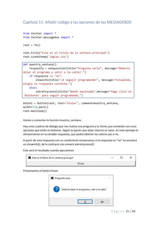 P á g i n a 35 | 88
Capítulo 11: Añadir código a las opciones de los MESSAGEBOX
from tkinter import *
from tkinter.messagebox import *
root = Tk()
root.title("Este es el título de la ventana principal")
root.iconbitmap('img/pc.ico')
def muestra_ventana():
respuesta = askquestion(title="Pregunta seria", message="Debería
dejar el programa y salir a la calle?.")
if respuesta == "no":
showinfo(title="¡A segujir programando!", message="Estupendo,
eligió la respuesta correcta.")
else:
askretrycancel(title="Botón equivoado",message="Haga click en
'Reintenar' para seguir programando.")
boton1 = Button(root, text="Enviar", command=muestra_ventana,
width=75).pack()
root.mainloop()
Vamos a comentar la función muestra_ventana:
Hay unos cuadros de diálogo que nos realiza una pregunta y tu tienes que contestar con unas
opciones que están en botones. Según la opción que elijas retorna un valor, en este ejemplo lo
almacenamos en la variable respuesta, que podrá obtener los valores yes o no.
A partir de esta respuesta con un condicional comparamos si la respuesta es “no” no esnviará
un showinfo(), de lo contrario nos enviará askretrycancel()
Este será el resultado cuando ejecutemos:
Presionamos el botón Enviar.
 