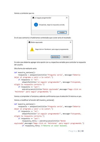 P á g i n a 36 | 88
Vamos a contestar que no.
En el caso contrario si hubiéramos contestado que si este sería el resultado:
En este caso deberías agregar otra opción con su respectiva variable para controlar la respuesta
del usuario.
Otra forma de realizarlo sería:
def muestra_ventana():
respuesta = askquestion(title="Pregunta seria", message="Debería
dejar el programa y salir a la calle?.")
if respuesta == "no":
showinfo(title="¡A segujir programando!", message="Estupendo,
eligió la respuesta correcta.")
if respuesta == "yes":
askretrycancel(title="Botón equivoado",message="Haga click en
'Reintenar' para seguir programando.")
Vamos a comprobar si funciona y además confirmamos que al selección Sí retorna un yes.
Vamos a modificar la función def muestra_ventana():
def muestra_ventana():
respuesta = askquestion(title="Pregunta seria", message="Debería
dejar el programa y salir a la calle?.")
if respuesta == "no":
showinfo(title="¡A segujir programando!", message="Estupendo,
eligió la respuesta correcta.")
if respuesta == "yes":
respuesta_retry = askretrycancel(title="Botón
equivoado",message="Haga click en 'Reintenar' para seguir programando.")
if respuesta_retry: # Retorna un valor boleano.
 