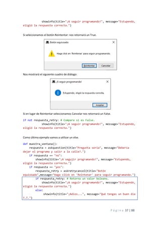 P á g i n a 37 | 88
showinfo(title="¡A seguir programando!", message="Estupendo,
eligió la respuesta correcta.")
Si seleccionamos el botón Reintentar: nos retornará un True.
Nos mostrará el siguiente cuadro de diálogo:
Si en lugar de Reintentar seleccionamos Cancelar nos retornará un False.
if not respuesta_retry: # Compara si es False.
showinfo(title="¡A seguir programando!", message="Estupendo,
eligió la respuesta correcta.")
Como último ejemplo vamos a utilizar un else.
def muestra_ventana():
respuesta = askquestion(title="Pregunta seria", message="Debería
dejar el programa y salir a la calle?.")
if respuesta == "no":
showinfo(title="¡A segujir programando!", message="Estupendo,
eligió la respuesta correcta.")
if respuesta == "yes":
respuesta_retry = askretrycancel(title="Botón
equivoado",message="Haga click en 'Reintenar' para seguir programando.")
if respuesta_retry: # Retorna un valor boleano.
showinfo(title="¡A seguir programando!", message="Estupendo,
eligió la respuesta correcta.")
else:
showinfo(title="¡Adios...", message="Qué tengas un buen día
T.T.")
 