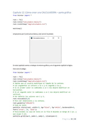 P á g i n a 38 | 88
Capítulo 12: Cómo crear una CALCULADORA – parte gráfica
from tkinter import *
root = Tk()
root.title("Calculadora básica")
root.iconbitmap("img/calculadora.ico")
mainloop()
empezamos por la estructura básica, este será el resultado:
En este capítulos vamos a trabajar el entorno gráfico y en el siguiente capítulo la lógica.
Este será el código:
from tkinter import *
root = Tk()
root.title("Calculadora básica")
root.iconbitmap("img/calculadora.ico")
# Impide que el usuario modifique el tamaño de la ventana.
# Los argumentos se refiere a la x y el segundo a la y.
# Si el primer valor lo cambiamos a un 1 nos dejará modificar en
horizontal.
# Si el segundo valor lo cambiamos a un 1 nos dejará modificar en
vertical.
# Por defecto los valores son 1 y 1.
root.resizable(0,0)
# Para dar dimensiones a la ventana.
root.geometry("296x265")
# Caja de texto
pantalla =Entry(root, width=22, bg="black", fg="white", borderwidth=0,
font=('arial', 18, 'bold'))
# Posicionamos la caja de texto en la fila 0 dejando un marge de 2 px. y
que ocupe 4 col.
pantalla.grid(row=0, padx=2, pady=2, columnspan=4)
 