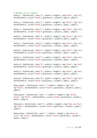 P á g i n a 39 | 88
# Botones con los números
boton_1 = Button(root, text="1", width=9, height=3, bg="white", fg="red",
borderwidth=0, cursor="hand2").grid(row=1, column=0, padx=1, pady=1)
boton_2 = Button(root, text="2", width=9, height=3, bg="white", fg="red",
borderwidth=0, cursor="hand2").grid(row=1, column=1, padx=1, pady=1)
boton_3 = Button(root, text="3", width=9, height=3, bg="white", fg="red",
borderwidth=0, cursor="hand2").grid(row=1, column=2, padx=1, pady=1)
boton_4 = Button(root, text="4", width=9, height=3, bg="white", fg="red",
borderwidth=0, cursor="hand2").grid(row=2, column=0, padx=1, pady=1)
boton_5 = Button(root, text="5", width=9, height=3, bg="white", fg="red",
borderwidth=0, cursor="hand2").grid(row=2, column=1, padx=1, pady=1)
boton_6 = Button(root, text="6", width=9, height=3, bg="white", fg="red",
borderwidth=0, cursor="hand2").grid(row=2, column=2, padx=1, pady=1)
boton_7 = Button(root, text="7", width=9, height=3, bg="white", fg="red",
borderwidth=0, cursor="hand2").grid(row=3, column=0, padx=1, pady=1)
boton_8 = Button(root, text="8", width=9, height=3, bg="white", fg="red",
borderwidth=0, cursor="hand2").grid(row=3, column=1, padx=1, pady=1)
boton_9 = Button(root, text="9", width=9, height=3, bg="white", fg="red",
borderwidth=0, cursor="hand2").grid(row=3, column=2, padx=1, pady=1)
boton_0 = Button(root, text="0", width=9, height=3, bg="white", fg="red",
borderwidth=0, cursor="hand2").grid(row=4, column=1, padx=1, pady=1)
boton_igual = Button(root, text="=", width=9, height=3, bg="red",
fg="white", borderwidth=0, cursor="hand2").grid(row=4, column=0, padx=1,
pady=1)
boton_punto = Button(root, text=".", width=9, height=3, bg="spring
green", fg="black", borderwidth=0, cursor="hand2").grid(row=4, column=2,
padx=1, pady=1)
boton_mas = Button(root, text="+", width=9, height=3, bg="deep sky blue",
fg="black", borderwidth=0, cursor="hand2").grid(row=1, column=3, padx=1,
pady=1)
boton_menos = Button(root, text="-", width=9, height=3, bg="deep sky
blue", fg="black", borderwidth=0, cursor="hand2").grid(row=2, column=3,
padx=1, pady=1)
 