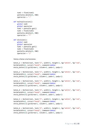 P á g i n a 43 | 88
num1 = float(num1)
pantalla.delete(0, END)
operacion = "-"
def multiplicacion():
global num1
global operacion
num1 = pantalla.get()
num1 = float(num1)
pantalla.delete(0, END)
operacion = "*"
def division():
global num1
global operacion
num1 = pantalla.get()
num1 = float(num1)
pantalla.delete(0, END)
operacion = "/"
Vamos a llamar a las funciones:
boton_1 = Button(root, text="1", width=9, height=3, bg="white", fg="red",
borderwidth=0, cursor="hand2", command=lambda:
envia_boton(1)).grid(row=1, column=0, padx=1, pady=1)
boton_2 = Button(root, text="2", width=9, height=3, bg="white", fg="red",
borderwidth=0, cursor="hand2", command=lambda:
envia_boton(2)).grid(row=1, column=1, padx=1, pady=1)
boton_3 = Button(root, text="3", width=9, height=3, bg="white", fg="red",
borderwidth=0, cursor="hand2", command=lambda:
envia_boton(3)).grid(row=1, column=2, padx=1, pady=1)
boton_4 = Button(root, text="4", width=9, height=3, bg="white", fg="red",
borderwidth=0, cursor="hand2", command=lambda:
envia_boton(4)).grid(row=2, column=0, padx=1, pady=1)
boton_5 = Button(root, text="5", width=9, height=3, bg="white", fg="red",
borderwidth=0, cursor="hand2", command=lambda:
envia_boton(5)).grid(row=2, column=1, padx=1, pady=1)
boton_6 = Button(root, text="6", width=9, height=3, bg="white", fg="red",
borderwidth=0, cursor="hand2", command=lambda:
envia_boton(6)).grid(row=2, column=2, padx=1, pady=1)
 