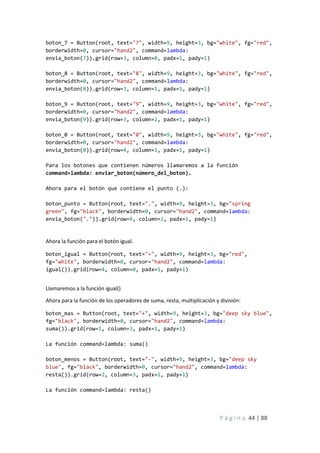 P á g i n a 44 | 88
boton_7 = Button(root, text="7", width=9, height=3, bg="white", fg="red",
borderwidth=0, cursor="hand2", command=lambda:
envia_boton(7)).grid(row=3, column=0, padx=1, pady=1)
boton_8 = Button(root, text="8", width=9, height=3, bg="white", fg="red",
borderwidth=0, cursor="hand2", command=lambda:
envia_boton(8)).grid(row=3, column=1, padx=1, pady=1)
boton_9 = Button(root, text="9", width=9, height=3, bg="white", fg="red",
borderwidth=0, cursor="hand2", command=lambda:
envia_boton(9)).grid(row=3, column=2, padx=1, pady=1)
boton_0 = Button(root, text="0", width=9, height=3, bg="white", fg="red",
borderwidth=0, cursor="hand2", command=lambda:
envia_boton(0)).grid(row=4, column=1, padx=1, pady=1)
Para los botones que contienen números llamaremos a la función
command=lambda: enviar_boton(número_del_boton).
Ahora para el botón que contiene el punto (.):
boton_punto = Button(root, text=".", width=9, height=3, bg="spring
green", fg="black", borderwidth=0, cursor="hand2", command=lambda:
envia_boton(".")).grid(row=4, column=2, padx=1, pady=1)
Ahora la función para el botón igual.
boton_igual = Button(root, text="=", width=9, height=3, bg="red",
fg="white", borderwidth=0, cursor="hand2", command=lambda:
igual()).grid(row=4, column=0, padx=1, pady=1)
Llamaremos a la función igual()
Ahora para la función de los operadores de suma, resta, multiplicación y división:
boton_mas = Button(root, text="+", width=9, height=3, bg="deep sky blue",
fg="black", borderwidth=0, cursor="hand2", command=lambda:
suma()).grid(row=1, column=3, padx=1, pady=1)
La función command=lambda: suma()
boton_menos = Button(root, text="-", width=9, height=3, bg="deep sky
blue", fg="black", borderwidth=0, cursor="hand2", command=lambda:
resta()).grid(row=2, column=3, padx=1, pady=1)
La función command=lambda: resta()
 