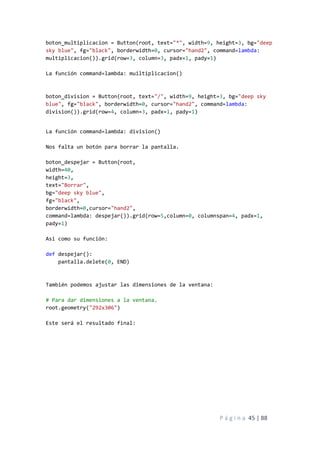 P á g i n a 45 | 88
boton_multiplicacion = Button(root, text="*", width=9, height=3, bg="deep
sky blue", fg="black", borderwidth=0, cursor="hand2", command=lambda:
multiplicacion()).grid(row=3, column=3, padx=1, pady=1)
La función command=lambda: muiltiplicacion()
boton_division = Button(root, text="/", width=9, height=3, bg="deep sky
blue", fg="black", borderwidth=0, cursor="hand2", command=lambda:
division()).grid(row=4, column=3, padx=1, pady=1)
La función command=lambda: division()
Nos falta un botón para borrar la pantalla.
boton_despejar = Button(root,
width=40,
height=3,
text="Borrar",
bg="deep sky blue",
fg="black",
borderwidth=0,cursor="hand2",
command=lambda: despejar()).grid(row=5,column=0, columnspan=4, padx=1,
pady=1)
Asi como su función:
def despejar():
pantalla.delete(0, END)
También podemos ajustar las dimensiones de la ventana:
# Para dar dimensiones a la ventana.
root.geometry("292x306")
Este será el resultado final:
 