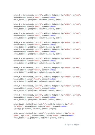 P á g i n a 48 | 88
boton_1 = Button(root, text="1", width=9, height=3, bg="white", fg="red",
borderwidth=0, cursor="hand2", command=lambda:
envia_boton(1)).grid(row=1, column=0, padx=1, pady=1)
boton_2 = Button(root, text="2", width=9, height=3, bg="white", fg="red",
borderwidth=0, cursor="hand2", command=lambda:
envia_boton(2)).grid(row=1, column=1, padx=1, pady=1)
boton_3 = Button(root, text="3", width=9, height=3, bg="white", fg="red",
borderwidth=0, cursor="hand2", command=lambda:
envia_boton(3)).grid(row=1, column=2, padx=1, pady=1)
boton_4 = Button(root, text="4", width=9, height=3, bg="white", fg="red",
borderwidth=0, cursor="hand2", command=lambda:
envia_boton(4)).grid(row=2, column=0, padx=1, pady=1)
boton_5 = Button(root, text="5", width=9, height=3, bg="white", fg="red",
borderwidth=0, cursor="hand2", command=lambda:
envia_boton(5)).grid(row=2, column=1, padx=1, pady=1)
boton_6 = Button(root, text="6", width=9, height=3, bg="white", fg="red",
borderwidth=0, cursor="hand2", command=lambda:
envia_boton(6)).grid(row=2, column=2, padx=1, pady=1)
boton_7 = Button(root, text="7", width=9, height=3, bg="white", fg="red",
borderwidth=0, cursor="hand2", command=lambda:
envia_boton(7)).grid(row=3, column=0, padx=1, pady=1)
boton_8 = Button(root, text="8", width=9, height=3, bg="white", fg="red",
borderwidth=0, cursor="hand2", command=lambda:
envia_boton(8)).grid(row=3, column=1, padx=1, pady=1)
boton_9 = Button(root, text="9", width=9, height=3, bg="white", fg="red",
borderwidth=0, cursor="hand2", command=lambda:
envia_boton(9)).grid(row=3, column=2, padx=1, pady=1)
boton_0 = Button(root, text="0", width=9, height=3, bg="white", fg="red",
borderwidth=0, cursor="hand2", command=lambda:
envia_boton(0)).grid(row=4, column=1, padx=1, pady=1)
boton_igual = Button(root, text="=", width=9, height=3, bg="red",
fg="white", borderwidth=0, cursor="hand2", command=lambda:
igual()).grid(row=4, column=0, padx=1, pady=1)
boton_punto = Button(root, text=".", width=9, height=3, bg="spring
green", fg="black", borderwidth=0, cursor="hand2", command=lambda:
envia_boton(".")).grid(row=4, column=2, padx=1, pady=1)
 