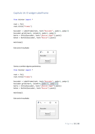 P á g i n a 50 | 88
Capítulo 14: El widget LabelFrame
from tkinter import *
root = Tk()
root.title("Frames")
buscador = LabelFrame(root, text="Buscador", padx=3, pady=3)
buscador.grid(row=0, column=0, padx=5, pady=5)
barra = Entry(buscador, text="¿Buscas algo?").pack()
boton = Button(buscador, text="Buscar").pack()
mainloop()
Este será el resultado:
Vamos a cambiar algunos parámetros:
from tkinter import *
root = Tk()
root.title("Frames")
buscador = LabelFrame(root, text="Buscador", padx=3, pady=3)
buscador.grid(row=0, column=0, padx=25, pady=25)
barra = Entry(buscador, text="¿Buscas algo?").pack()
boton = Button(buscador, text="Buscar").pack()
mainloop()
Este será el resultado:
 