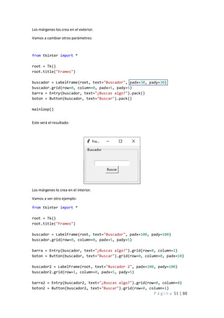 P á g i n a 51 | 88
Los márgenes los crea en el exterior.
Vamos a cambiar otros parámetros:
from tkinter import *
root = Tk()
root.title("Frames")
buscador = LabelFrame(root, text="Buscador", padx=30, pady=30)
buscador.grid(row=0, column=0, padx=5, pady=5)
barra = Entry(buscador, text="¿Buscas algo?").pack()
boton = Button(buscador, text="Buscar").pack()
mainloop()
Este será el resultado:
Los márgenes lo crea en el interior.
Vamos a ver otro ejemplo:
from tkinter import *
root = Tk()
root.title("Frames")
buscador = LabelFrame(root, text="Buscador", padx=100, pady=100)
buscador.grid(row=0, column=0, padx=5, pady=5)
barra = Entry(buscador, text="¿Buscas algo?").grid(row=0, column=1)
boton = Button(buscador, text="Buscar").grid(row=0, column=0, padx=10)
buscador2 = LabelFrame(root, text="Buscador 2", padx=100, pady=100)
buscador2.grid(row=1, column=0, padx=5, pady=5)
barra2 = Entry(buscador2, text="¿Buscas algo?").grid(row=0, column=0)
boton2 = Button(buscador2, text="Buscar").grid(row=0, column=1)
 