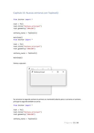 P á g i n a 53 | 88
Capítulo 15: Nuevas ventanas con Toplevel()
from tkinter import *
root = Tk()
root.title("Ventana principal")
root.geometry("300x100")
ventana_nueva = Toplevel()
mainloop()
from tkinter import *
root = Tk()
root.title("Ventana principal")
root.geometry("300x100")
ventana_nueva = Toplevel()
mainloop()
Vamos a ejecutar:
Se cerramos la segunda ventana la primera se mantendrá abierta pero si cerramos al ventana
principal la segunda también se cerrar.
from tkinter import *
root = Tk()
root.title("Ventana principal")
root.geometry("300x100")
ventana_nueva = Toplevel()
 