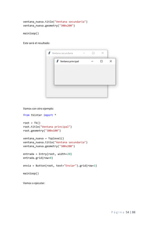 P á g i n a 54 | 88
ventana_nueva.title("Ventana secundaria")
ventana_nueva.geometry("300x200")
mainloop()
Este será el resultado:
Vamos con otro ejemplo:
from tkinter import *
root = Tk()
root.title("Ventana principal")
root.geometry("300x100")
ventana_nueva = Toplevel()
ventana_nueva.title("Ventana secundaria")
ventana_nueva.geometry("300x200")
entrada = Entry(root, width=20)
entrada.grid(row=0)
envia = Button(root, text="Enviar").grid(row=1)
mainloop()
Vamos a ejecutar:
 