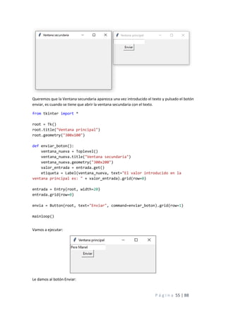 P á g i n a 55 | 88
Queremos que la Ventana secundaria aparezca una vez introducido el texto y pulsado el botón
enviar, es cuando se tiene que abrir la ventana secundaria con el texto.
from tkinter import *
root = Tk()
root.title("Ventana principal")
root.geometry("300x100")
def enviar_boton():
ventana_nueva = Toplevel()
ventana_nueva.title("Ventana secundaria")
ventana_nueva.geometry("300x200")
valor_entrada = entrada.get()
etiqueta = Label(ventana_nueva, text="El valor introducido en la
ventana principal es: " + valor_entrada).grid(row=0)
entrada = Entry(root, width=20)
entrada.grid(row=0)
envia = Button(root, text="Enviar", command=enviar_boton).grid(row=1)
mainloop()
Vamos a ejecutar:
Le damos al botón Enviar:
 