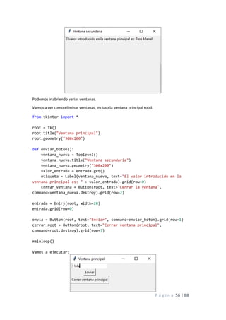 P á g i n a 56 | 88
Podemos ir abriendo varias ventanas.
Vamos a ver como eliminar ventanas, incluso la ventana principal rood.
from tkinter import *
root = Tk()
root.title("Ventana principal")
root.geometry("300x100")
def enviar_boton():
ventana_nueva = Toplevel()
ventana_nueva.title("Ventana secundaria")
ventana_nueva.geometry("300x200")
valor_entrada = entrada.get()
etiqueta = Label(ventana_nueva, text="El valor introducido en la
ventana principal es: " + valor_entrada).grid(row=0)
cerrar_ventana = Button(root, text="Cerrar la ventana",
command=ventana_nueva.destroy).grid(row=2)
entrada = Entry(root, width=20)
entrada.grid(row=0)
envia = Button(root, text="Enviar", command=enviar_boton).grid(row=1)
cerrar_root = Button(root, text="Cerrar ventana principal",
command=root.destroy).grid(row=3)
mainloop()
Vamos a ejecutar:
 