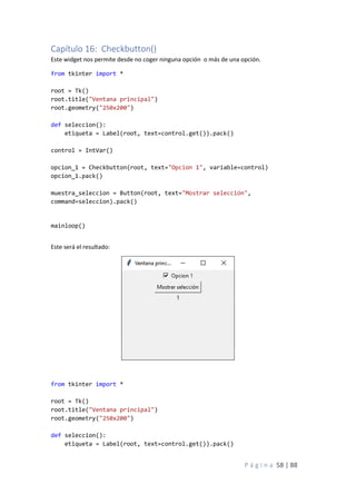 P á g i n a 58 | 88
Capítulo 16: Checkbutton()
Este widget nos permite desde no coger ninguna opción o más de una opción.
from tkinter import *
root = Tk()
root.title("Ventana principal")
root.geometry("250x200")
def seleccion():
etiqueta = Label(root, text=control.get()).pack()
control = IntVar()
opcion_1 = Checkbutton(root, text="Opcion 1", variable=control)
opcion_1.pack()
muestra_seleccion = Button(root, text="Mostrar selección",
command=seleccion).pack()
mainloop()
Este será el resultado:
from tkinter import *
root = Tk()
root.title("Ventana principal")
root.geometry("250x200")
def seleccion():
etiqueta = Label(root, text=control.get()).pack()
 