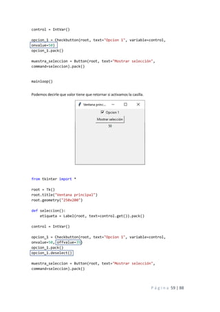 P á g i n a 59 | 88
control = IntVar()
opcion_1 = Checkbutton(root, text="Opcion 1", variable=control,
onvalue=50)
opcion_1.pack()
muestra_seleccion = Button(root, text="Mostrar selección",
command=seleccion).pack()
mainloop()
Podemos decirle que valor tiene que retornar si activamos la casilla.
from tkinter import *
root = Tk()
root.title("Ventana principal")
root.geometry("250x200")
def seleccion():
etiqueta = Label(root, text=control.get()).pack()
control = IntVar()
opcion_1 = Checkbutton(root, text="Opcion 1", variable=control,
onvalue=50, offvalue=35)
opcion_1.pack()
opcion_1.deselect()
muestra_seleccion = Button(root, text="Mostrar selección",
command=seleccion).pack()
 