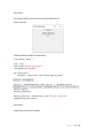 P á g i n a 60 | 88
mainloop()
Con la opción offvalue nos retornará el valor por defecto de 35.
Vamos a ejecutar:
También podemos trabajar con datos String.
from tkinter import *
root = Tk()
root.title("Ventana principal")
root.geometry("250x200")
def seleccion():
etiqueta = Label(root, text=control.get()).pack()
control = StringVar()
opcion_1 = Checkbutton(root, text="Opcion 1", variable=control,
onvalue="OPcion 1 seleccionada", offvalue="Opcion 1 no seleccionada")
opcion_1.pack()
opcion_1.deselect()
muestra_seleccion = Button(root, text="Mostrar selección",
command=seleccion).pack()
mainloop()
Si ejecutamos este será el resultado:
 