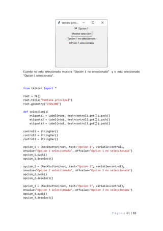 P á g i n a 61 | 88
Cuando no está seleccionado muestra “Opción 1 no seleccionada” y si está seleccionado
“Opción 1 seleccionada”.
from tkinter import *
root = Tk()
root.title("Ventana principal")
root.geometry("250x200")
def seleccion():
etiqueta1 = Label(root, text=control1.get()).pack()
etiqueta2 = Label(root, text=control2.get()).pack()
etiqueta3 = Label(root, text=control3.get()).pack()
control1 = StringVar()
control2 = StringVar()
control3 = StringVar()
opcion_1 = Checkbutton(root, text="Opcion 1", variable=control1,
onvalue="Opcion 1 seleccionada", offvalue="Opcion 1 no seleccionada")
opcion_1.pack()
opcion_1.deselect()
opcion_2 = Checkbutton(root, text="Opcion 2", variable=control2,
onvalue="Opcion 2 seleccionada", offvalue="Opcion 2 no seleccionada")
opcion_2.pack()
opcion_2.deselect()
opcion_3 = Checkbutton(root, text="Opcion 3", variable=control3,
onvalue="Opcion 3 seleccionada", offvalue="Opcion 3 no seleccionada")
opcion_3.pack()
opcion_3.deselect()
 
