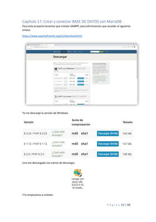 P á g i n a 63 | 88
Capítulo 17: Crear y conectar BASE DE DATOS con MariaDB
Para este proyecto tenemos que instalar XAMPP, para ello tenemos que acceder al siguiente
enlace:
https://www.apachefriends.org/es/download.html
Yo me descargo la versión de Windows.
Una vez descargada nos vamos de descargas.
Y lo empezamos a instalar:
 