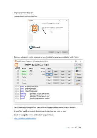 P á g i n a 67 | 88
Empieza con la instalación.
Una vez finalizada la instalación:
Dejamos activa esta casilla para que se nos ejecute el programa, seguido del botón finish.
Ejecutaremos Apache y MySQL y a continuación ya podemos minimizar esta ventana.
Si Apache y MySQL se muesta de color verde, significa que todo va bien.
Desde el navegador vamos a introducir la siguiente url:
http://localhost/phpmyadmin/
 