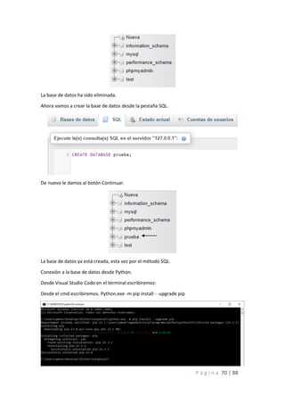 P á g i n a 70 | 88
La base de datos ha sido eliminada.
Ahora vamos a crear la base de datos desde la pestaña SQL.
De nuevo le damos al botón Continuar.
La base de datos ya está creada, esta vez por el método SQL.
Conexión a la base de datos desde Python.
Desde Visual Studio Codo en el terminal escribiremos:
Desde el cmd escribiremos. Python.exe -m pip install - -upgrade pip
 