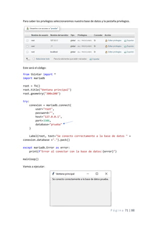P á g i n a 71 | 88
Para saber los privilegios seleccionaremos nuestra base de datos y la pestaña privilegios.
Este será el código:
from tkinter import *
import mariadb
root = Tk()
root.title("Ventana principal")
root.geometry("300x200")
try:
conexion = mariadb.connect(
user="root",
password="",
host="127.0.0.1",
port=3306,
database="prueba"
)
Label(root, text="Se conecto correctamente a la base de datos " +
conexion.database +".").pack()
except mariadb.Error as error:
print(f"Error al conectar con la base de datos:{error}")
mainloop()
Vamos a ejecutar:
 