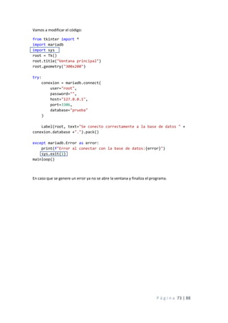P á g i n a 73 | 88
Vamos a modificar el código:
from tkinter import *
import mariadb
import sys
root = Tk()
root.title("Ventana principal")
root.geometry("300x200")
try:
conexion = mariadb.connect(
user="root",
password="",
host="127.0.0.1",
port=3306,
database="prueba"
)
Label(root, text="Se conecto correctamente a la base de datos " +
conexion.database +".").pack()
except mariadb.Error as error:
print(f"Error al conectar con la base de datos:{error}")
sys.exit(1)
mainloop()
En caso que se genere un error ya no se abre la ventana y finaliza el programa.
 