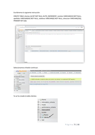 P á g i n a 75 | 88
Escribiremos la siguiente instrucción:
CREATE TABLE clientes (id INT NOT NULL AUTO_INCREMENT, nombre VARCHAR(32) NOT NULL,
apellidos VARCHAR(64) NOT NULL, telefono VARCHAR(9) NOT NULL, direccion VARCHAR(256),
PRIMARY KEY (id))
Seleccionamos el botón continuar.
Ya se ha creado la tabla clientes:
 