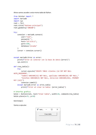 P á g i n a 76 | 88
Ahora vamos acceder a esta misma tabla de Python.
from tkinter import *
import mariadb
import sys
root = Tk()
root.title("Ventana principal")
root.geometry("200x80")
try:
conexion = mariadb.connect(
user="root",
password="",
host="127.0.0.1",
port=3306,
database="prueba"
)
cursor = conexion.cursor()
except mariadb.Error as error:
print(f"Error al conectar con la base de datos:{error}")
sys.exit(1)
def crea_tabla():
try:
cursor.execute("CREATE TABLE clientes (id INT NOT NULL
AUTO_INCREMENT, "
"nombre VARCHAR(32) NOT NULL, apellidos VARCHAR(64) NOT NULL,"
"telefono VARCHAR(9) NOT NULL, direccion VARCHAR(256), PRIMARY
KEY (id))")
conexion.commit()
except mariadb.Error as error_tabla:
print(f"Error al crear la tabla: {error_tabla}")
# Interfaz gráfica
boton = Button(root, text="Crear tabla", width=20, command=crea_tabla)
boton.place(x=25, y=10)
mainloop()
Vamos a ejecutar:
 