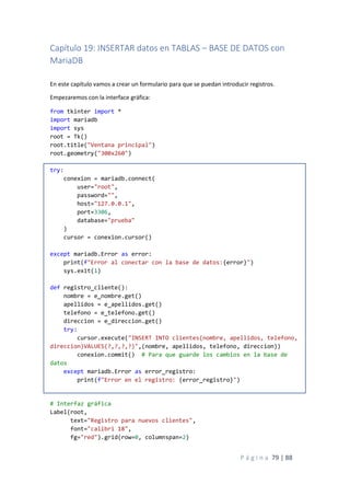 P á g i n a 79 | 88
Capítulo 19: INSERTAR datos en TABLAS – BASE DE DATOS con
MariaDB
En este capítulo vamos a crear un formulario para que se puedan introducir registros.
Empezaremos con la interface gráfica:
from tkinter import *
import mariadb
import sys
root = Tk()
root.title("Ventana principal")
root.geometry("300x260")
try:
conexion = mariadb.connect(
user="root",
password="",
host="127.0.0.1",
port=3306,
database="prueba"
)
cursor = conexion.cursor()
except mariadb.Error as error:
print(f"Error al conectar con la base de datos:{error}")
sys.exit(1)
def registro_cliente():
nombre = e_nombre.get()
apellidos = e_apellidos.get()
telefono = e_telefono.get()
direccion = e_direccion.get()
try:
cursor.execute("INSERT INTO clientes(nombre, apellidos, telefono,
direccion)VALUES(?,?,?,?)",(nombre, apellidos, telefono, direccion))
conexion.commit() # Para que guarde los cambios en la base de
datos
except mariadb.Error as error_registro:
print(f"Error en el registro: {error_registro}")
# Interfaz gráfica
Label(root,
text="Registro para nuevos clientes",
font="calibri 18",
fg="red").grid(row=0, columnspan=2)
 