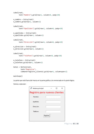 P á g i n a 80 | 88
Label(root,
text="Nombre").grid(row=1, column=0, pady=10)
e_nombre = Entry(root)
e_nombre.grid(row=1, column=1)
Label(root,
text="Apellidos").grid(row=2, column=0, pady=10)
e_apellidos = Entry(root)
e_apellidos.grid(row=2, column=1)
Label(root,
text="Dirección").grid(row=4, column=0, pady=10)
e_direccion = Entry(root)
e_direccion.grid(row=4, column=1)
Label(root,
text="Teléfono").grid(row=5, column=0, pady=10)
e_telefono = Entry(root)
e_telefono.grid(row=5, column=1)
boton = Button(root,
text="Registrar",
command=registro_cliente).grid(row=6, columnspan=2)
mainloop()
La parte que está fuera del marco en la parte gráfica y lo enmarcado en la parte lógica.
Vamos a ejecutar:
 