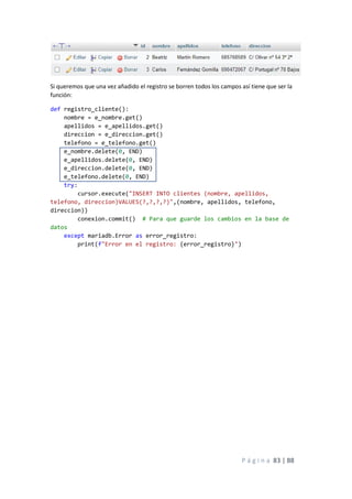 P á g i n a 83 | 88
Si queremos que una vez añadido el registro se borren todos los campos así tiene que ser la
función:
def registro_cliente():
nombre = e_nombre.get()
apellidos = e_apellidos.get()
direccion = e_direccion.get()
telefono = e_telefono.get()
e_nombre.delete(0, END)
e_apellidos.delete(0, END)
e_direccion.delete(0, END)
e_telefono.delete(0, END)
try:
cursor.execute("INSERT INTO clientes (nombre, apellidos,
telefono, direccion)VALUES(?,?,?,?)",(nombre, apellidos, telefono,
direccion))
conexion.commit() # Para que guarde los cambios en la base de
datos
except mariadb.Error as error_registro:
print(f"Error en el registro: {error_registro}")
 