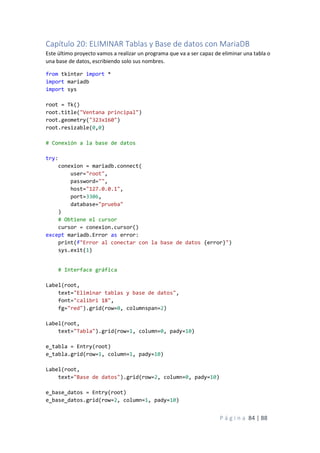 P á g i n a 84 | 88
Capítulo 20: ELIMINAR Tablas y Base de datos con MariaDB
Este último proyecto vamos a realizar un programa que va a ser capaz de eliminar una tabla o
una base de datos, escribiendo solo sus nombres.
from tkinter import *
import mariadb
import sys
root = Tk()
root.title("Ventana principal")
root.geometry("323x160")
root.resizable(0,0)
# Conexión a la base de datos
try:
conexion = mariadb.connect(
user="root",
password="",
host="127.0.0.1",
port=3306,
database="prueba"
)
# Obtiene el cursor
cursor = conexion.cursor()
except mariadb.Error as error:
print(f"Error al conectar con la base de datos {error}")
sys.exit(1)
# Interface gráfica
Label(root,
text="Eliminar tablas y base de datos",
font="calibri 18",
fg="red").grid(row=0, columnspan=2)
Label(root,
text="Tabla").grid(row=1, column=0, pady=10)
e_tabla = Entry(root)
e_tabla.grid(row=1, column=1, pady=10)
Label(root,
text="Base de datos").grid(row=2, column=0, pady=10)
e_base_datos = Entry(root)
e_base_datos.grid(row=2, column=1, pady=10)
 