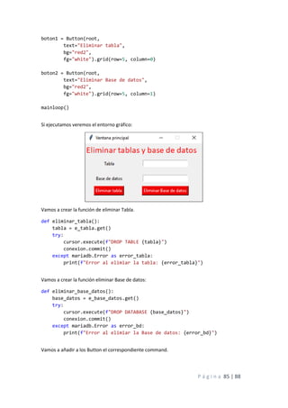 P á g i n a 85 | 88
boton1 = Button(root,
text="Eliminar tabla",
bg="red2",
fg="white").grid(row=5, column=0)
boton2 = Button(root,
text="Eliminar Base de datos",
bg="red2",
fg="white").grid(row=5, column=1)
mainloop()
Si ejecutamos veremos el entorno gráfico:
Vamos a crear la función de eliminar Tabla.
def eliminar_tabla():
tabla = e_tabla.get()
try:
cursor.execute(f"DROP TABLE {tabla}")
conexion.commit()
except mariadb.Error as error_tabla:
print(f"Error al elimiar la tabla: {error_tabla}")
Vamos a crear la función eliminar Base de datos:
def eliminar_base_datos():
base_datos = e_base_datos.get()
try:
cursor.execute(f"DROP DATABASE {base_datos}")
conexion.commit()
except mariadb.Error as error_bd:
print(f"Error al elimiar la Base de datos: {error_bd}")
Vamos a añadir a los Button el correspondiente command.
 