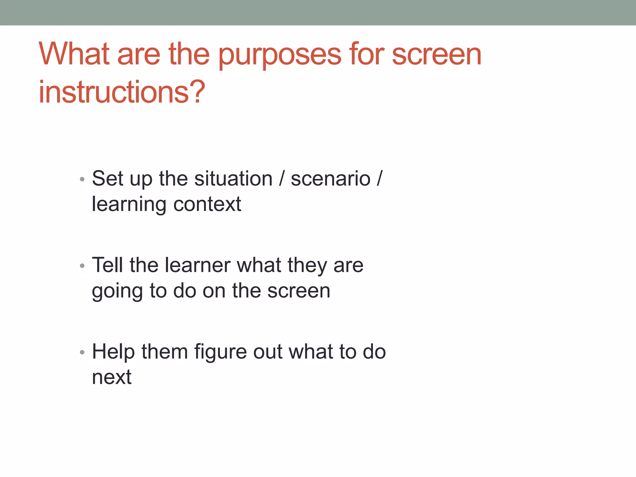 What are the purposes for screen 
instructions? 
• Set up the situation / scenario / 
learning context 
• Tell the learner what they are 
going to do on the screen 
• Help them figure out what to do 
next 
 