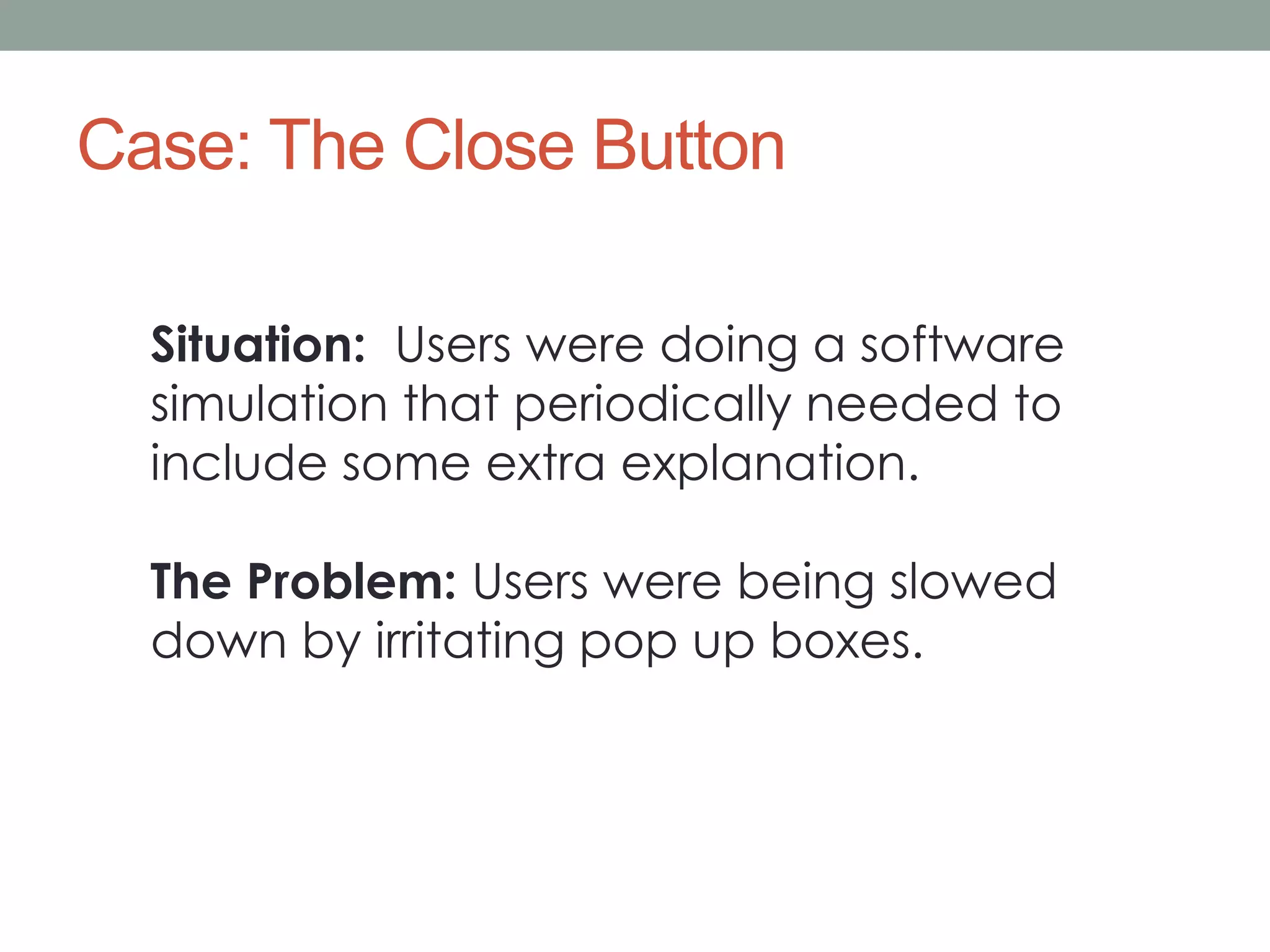 Case: The Close Button 
Situation: Users were doing a software 
simulation that periodically needed to 
include some extra explanation. 
The Problem: Users were being slowed 
down by irritating pop up boxes. 
 
