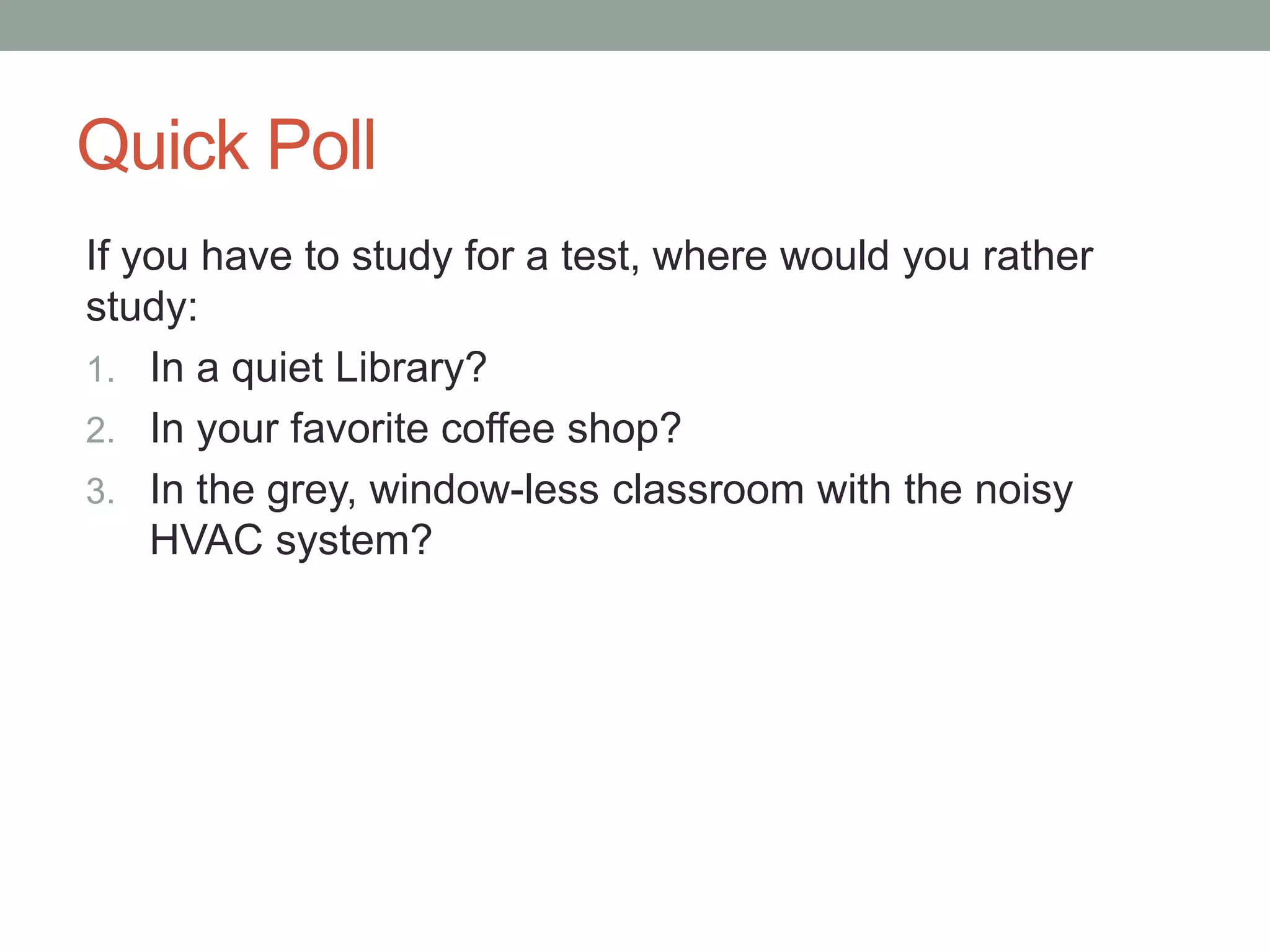Quick Poll 
If you have to study for a test, where would you rather 
study: 
1. In a quiet Library? 
2. In your favorite coffee shop? 
3. In the grey, window-less classroom with the noisy 
HVAC system? 
 