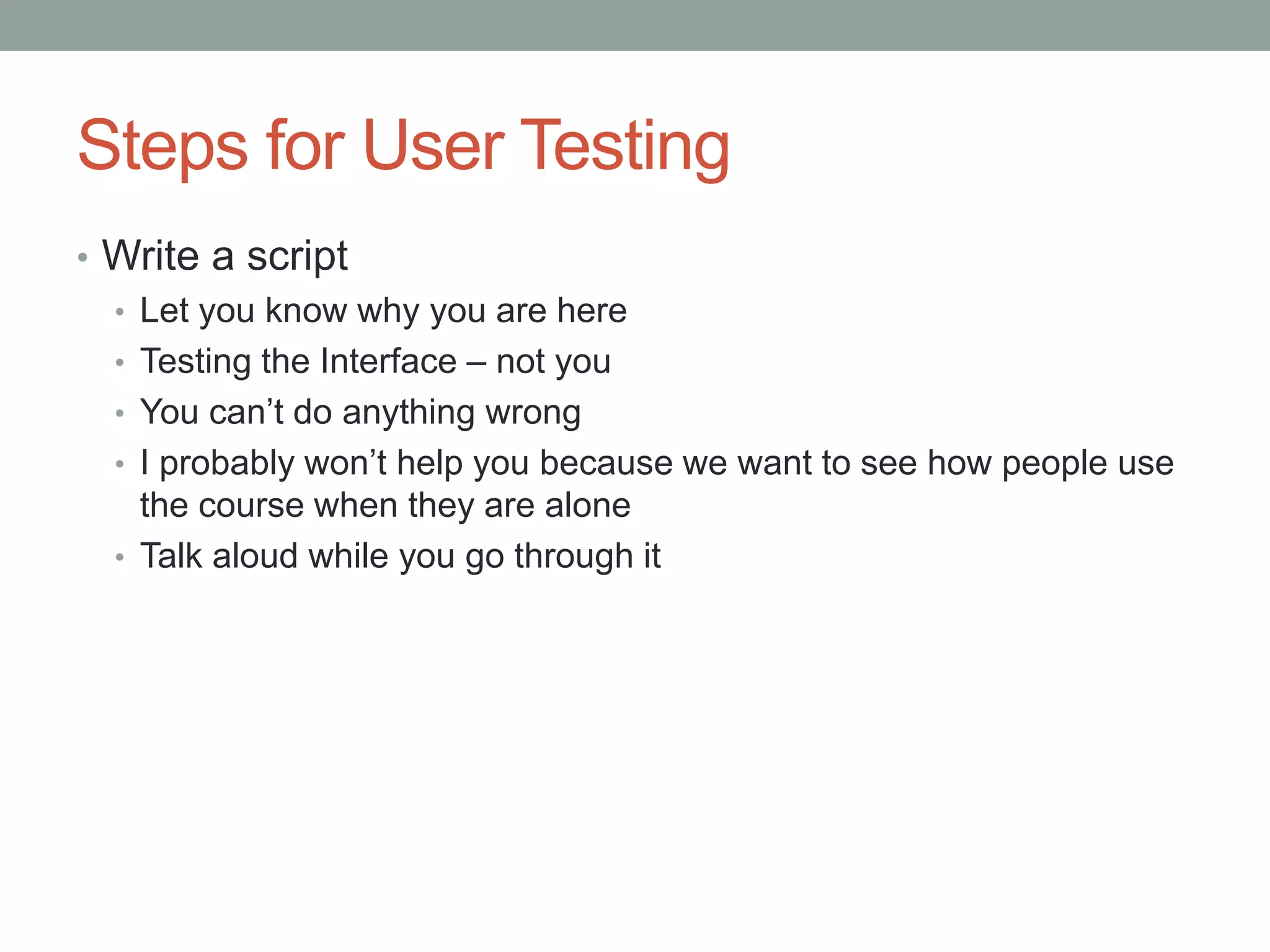 Steps for User Testing 
• Write a script 
• Let you know why you are here 
• Testing the Interface – not you 
• You can’t do anything wrong 
• I probably won’t help you because we want to see how people use 
the course when they are alone 
• Talk aloud while you go through it 
 