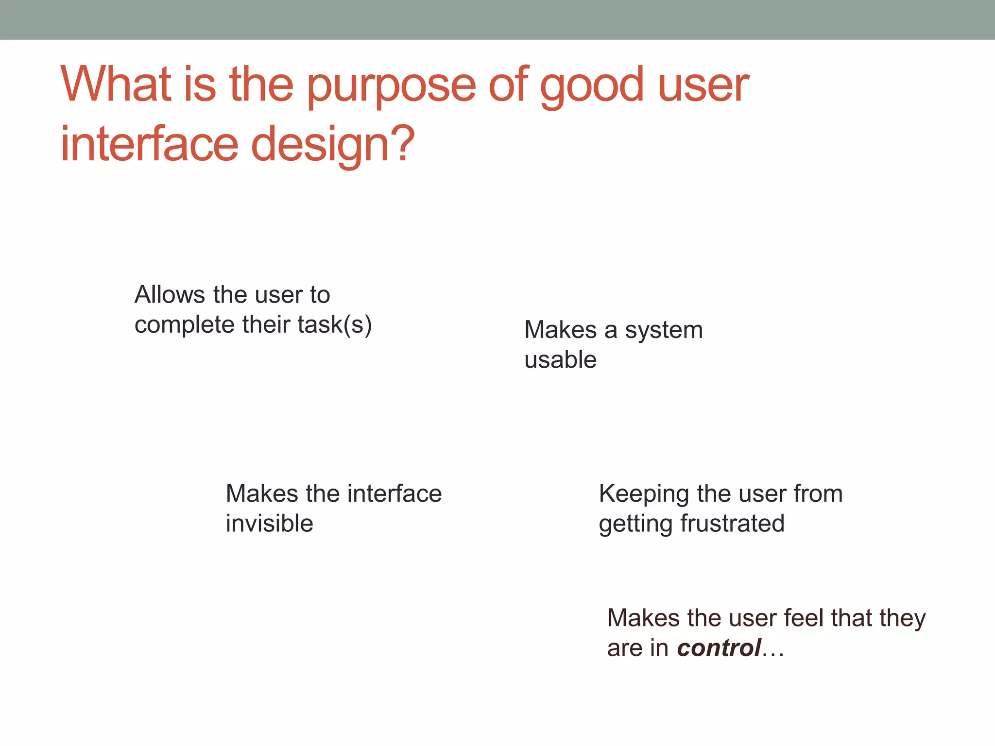 What is the purpose of good user 
interface design? 
Makes a system 
usable 
Makes the user feel that they 
are in control… 
Allows the user to 
complete their task(s) 
Keeping the user from 
getting frustrated 
Makes the interface 
invisible 
 