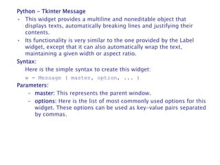 Python - Tkinter Message
• This widget provides a multiline and noneditable object that
displays texts, automatically breaking lines and justifying their
contents.
• Its functionality is very similar to the one provided by the Label
widget, except that it can also automatically wrap the text,
maintaining a given width or aspect ratio.
Syntax:
Here is the simple syntax to create this widget:
w = Message ( master, option, ... )
Parameters:
– master: This represents the parent window.
– options: Here is the list of most commonly used options for this
widget. These options can be used as key-value pairs separated
by commas.
 