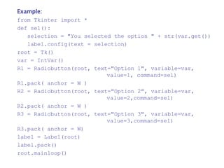 Example:
from Tkinter import *
def sel():
selection = "You selected the option " + str(var.get())
label.config(text = selection)
root = Tk()
var = IntVar()
R1 = Radiobutton(root, text="Option 1", variable=var,
value=1, command=sel)
R1.pack( anchor = W )
R2 = Radiobutton(root, text="Option 2", variable=var,
value=2,command=sel)
R2.pack( anchor = W )
R3 = Radiobutton(root, text="Option 3", variable=var,
value=3,command=sel)
R3.pack( anchor = W)
label = Label(root)
label.pack()
root.mainloop()
 