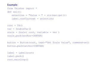 Example:
from Tkinter import *
def sel():
selection = "Value = " + str(var.get())
label.config(text = selection)
root = Tk()
var = DoubleVar()
scale = Scale( root, variable = var )
scale.pack(anchor=CENTER)
button = Button(root, text="Get Scale Value", command=sel)
button.pack(anchor=CENTER)
label = Label(root)
label.pack()
root.mainloop()
 
