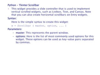Python - Tkinter Scrollbar
• This widget provides a slide controller that is used to implement
vertical scrolled widgets, such as Listbox, Text, and Canvas. Note
that you can also create horizontal scrollbars on Entry widgets.
Syntax:
Here is the simple syntax to create this widget:
w = Scrollbar ( master, option, ... )
Parameters:
– master: This represents the parent window.
– options: Here is the list of most commonly used options for this
widget. These options can be used as key-value pairs separated
by commas.
 