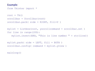 Example:
from Tkinter import *
root = Tk()
scrollbar = Scrollbar(root)
scrollbar.pack( side = RIGHT, fill=Y )
mylist = Listbox(root, yscrollcommand = scrollbar.set )
for line in range(100):
mylist.insert(END, "This is line number " + str(line))
mylist.pack( side = LEFT, fill = BOTH )
scrollbar.config( command = mylist.yview )
mainloop()
 