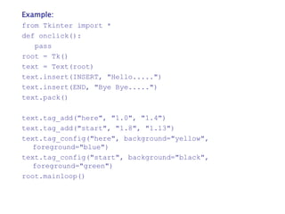 Example:
from Tkinter import *
def onclick():
pass
root = Tk()
text = Text(root)
text.insert(INSERT, "Hello.....")
text.insert(END, "Bye Bye.....")
text.pack()
text.tag_add("here", "1.0", "1.4")
text.tag_add("start", "1.8", "1.13")
text.tag_config("here", background="yellow",
foreground="blue")
text.tag_config("start", background="black",
foreground="green")
root.mainloop()
 